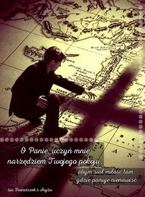 Modlitwa o pokój
O Panie, uczyń z nas narzędzia Twojego pokoju,
abyśmy siali miłość, tam gdzie panuje nienawiść;
wybaczenie, tam gdzie panuje krzywda;
jedność, tam gdzie panuje rozłam;
prawdę, tam gdzie panuje błąd;
wiarę, tam gdzie panuje zwątpienie;
nadzieję, tam gdzie panuje rozpacz;
światło, tam gdzie panuje mrok;
radość, tam gdzie panuje smutek.
Spraw, abyśmy mogli nie tyle szukać pociechy,
co pociechę dawać;
nie tyle szukać zrozumienia, co rozumieć;
nie tyle szukać miłości, co kochać;
albowiem dając – otrzymujemy,
wybaczając – zyskujemy przebaczenie,
a umierając,rodzimy się do wiecznego życia.
Przez Jezusa Chrystusa Pana naszego. Amen.